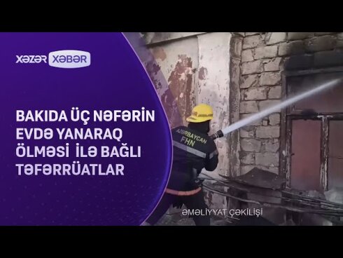 Bakıda biri uşaq olmaqla üç nəfər yanaraq öldü: YENİ DETALLAR